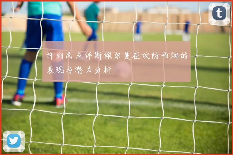 许利民点评斯佩尔曼在攻防两端的表现与潜力分析