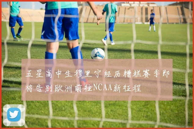 五星高中生穆里宁经历糟糕赛季即将告别欧洲前往NCAA新征程