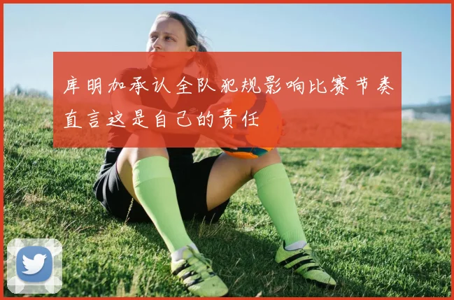 库明加承认全队犯规影响比赛节奏直言这是自己的责任