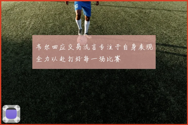 韦尔回应交易流言专注于自身表现全力以赴打好每一场比赛