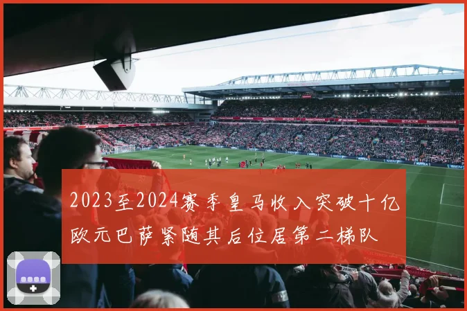 2023至2024赛季皇马收入突破十亿欧元巴萨紧随其后位居第二梯队