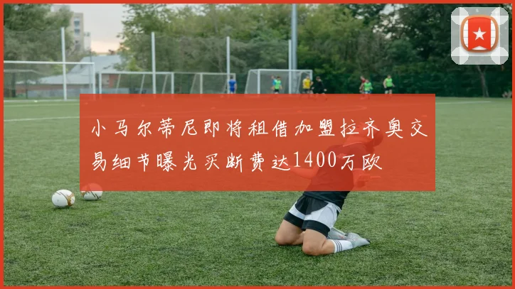 小马尔蒂尼即将租借加盟拉齐奥交易细节曝光买断费达1400万欧