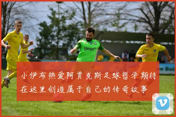 小伊布热爱阿贾克斯足球哲学期待在这里创造属于自己的传奇故事