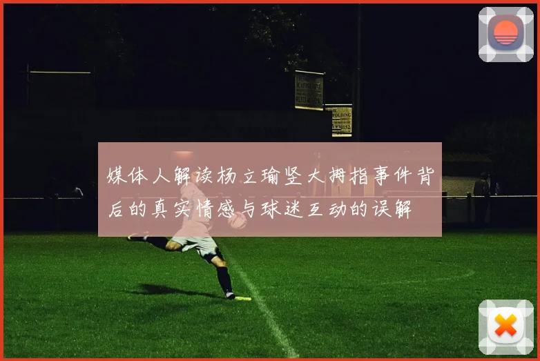 媒体人解读杨立瑜竖大拇指事件背后的真实情感与球迷互动的误解
