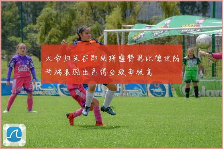 大帝归来在即纳斯盛赞恩比德攻防两端表现出色得分效率极高