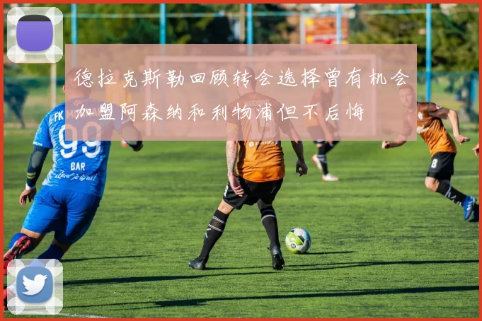 德拉克斯勒回顾转会选择曾有机会加盟阿森纳和利物浦但不后悔