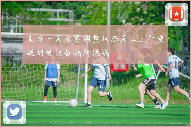 皇马一周未赛调整状态周三上午重返训练场备战新挑战