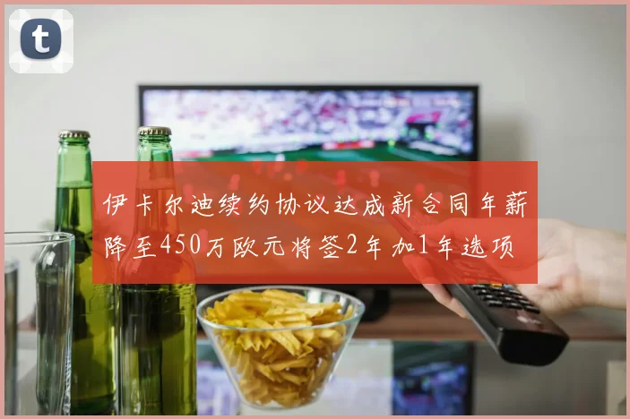 伊卡尔迪续约协议达成新合同年薪降至450万欧元将签2年加1年选项