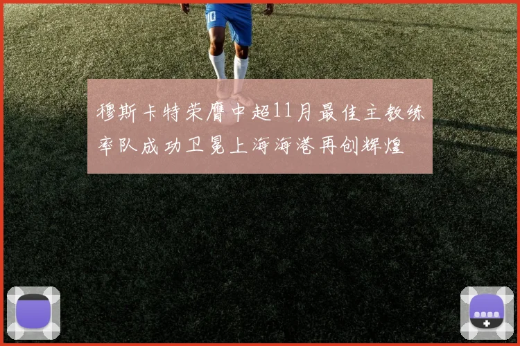 穆斯卡特荣膺中超11月最佳主教练率队成功卫冕上海海港再创辉煌