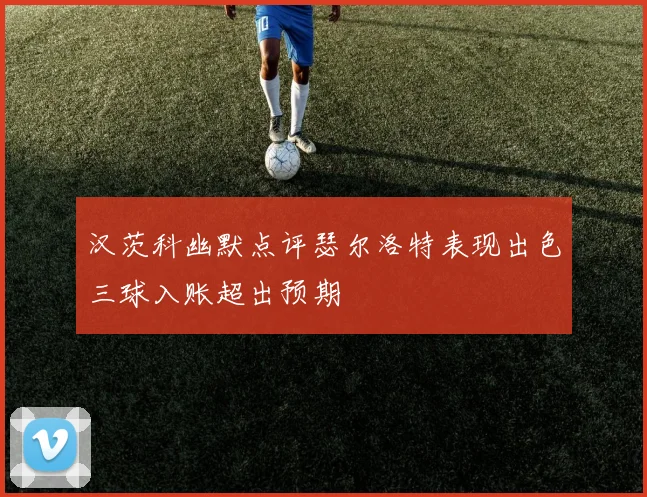 汉茨科幽默点评瑟尔洛特表现出色三球入账超出预期