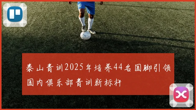 泰山青训2025年培养44名国脚引领国内俱乐部青训新标杆